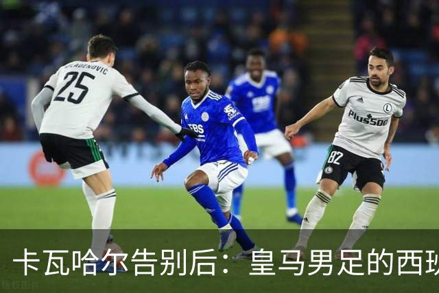 卡瓦哈尔告别后：皇马男足的西班牙面孔真的在消失吗？
